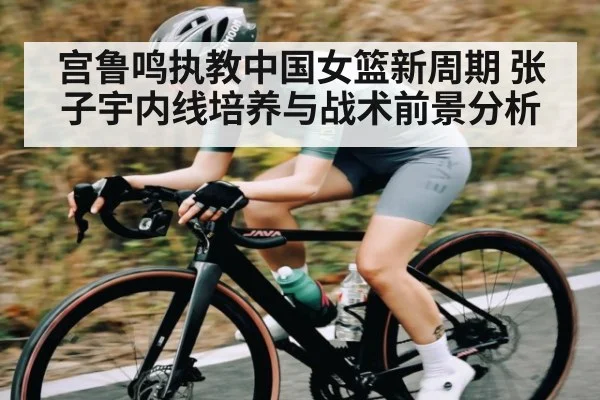宫鲁鸣执教中国女篮新周期 张子宇内线培养与战术前景分析